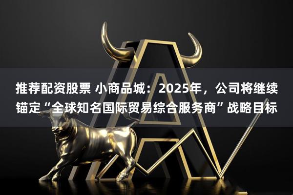 推荐配资股票 小商品城：2025年，公司将继续锚定“全球知名国际贸易综合服务商”战略目标