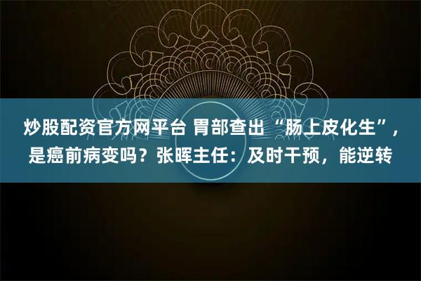 炒股配资官方网平台 胃部查出 “肠上皮化生”，是癌前病变吗？张晖主任：及时干预，能逆转