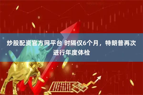 炒股配资官方网平台 时隔仅6个月，特朗普再次进行年度体检