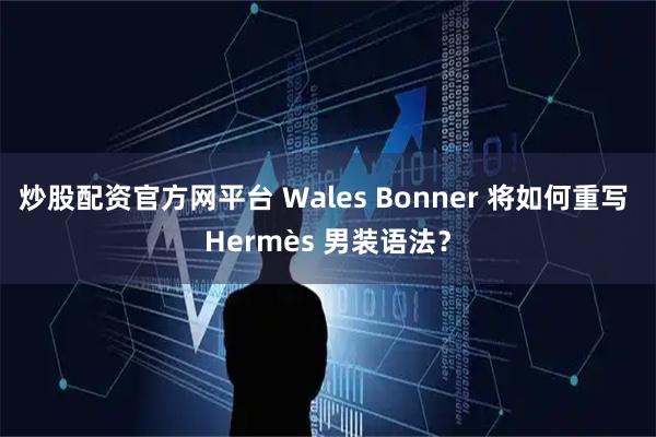 炒股配资官方网平台 Wales Bonner 将如何重写 Hermès 男装语法？