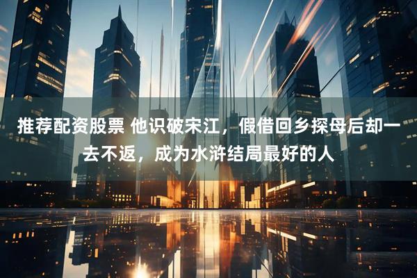 推荐配资股票 他识破宋江，假借回乡探母后却一去不返，成为水浒结局最好的人