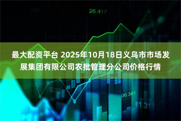 最大配资平台 2025年10月18日义乌市市场发展集团有限公司农批管理分公司价格行情