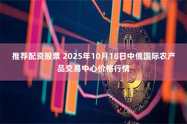 推荐配资股票 2025年10月18日中俄国际农产品交易中心价格行情