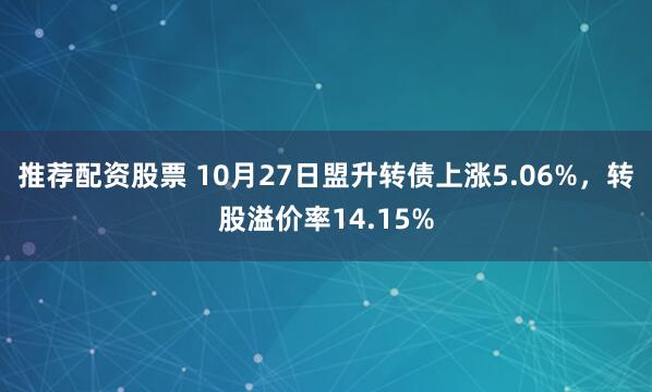 推荐配资股票 10月27日盟升转债上涨5.06%，转股溢价率14.15%