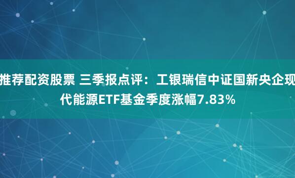 推荐配资股票 三季报点评：工银瑞信中证国新央企现代能源ETF基金季度涨幅7.83%