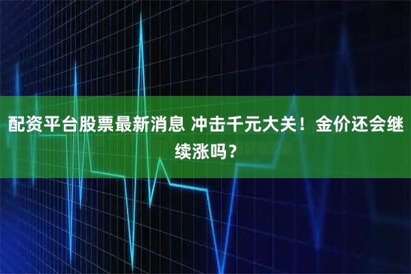 配资平台股票最新消息 冲击千元大关！金价还会继续涨吗？