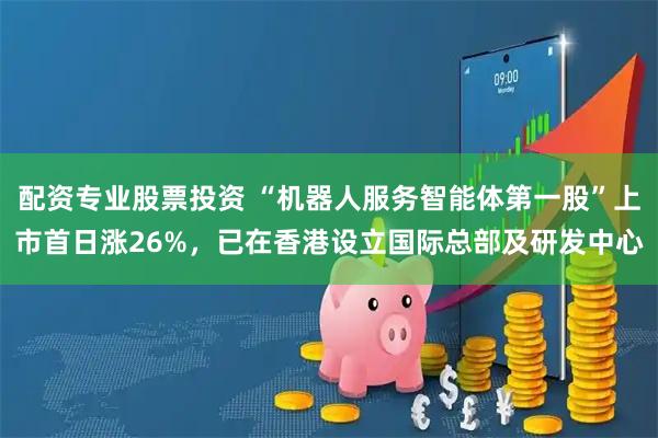 配资专业股票投资 “机器人服务智能体第一股”上市首日涨26%，已在香港设立国际总部及研发中心