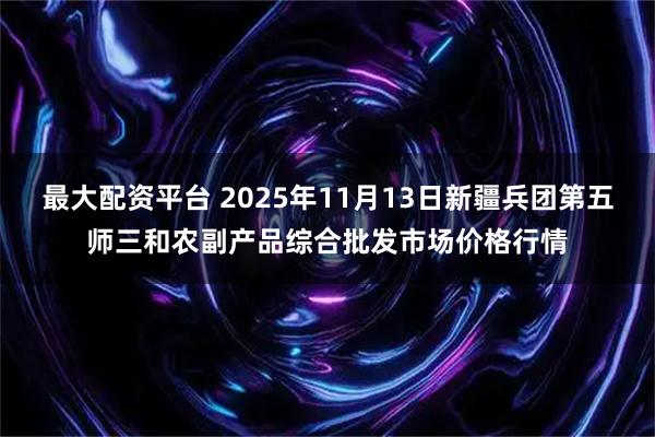 最大配资平台 2025年11月13日新疆兵团第五师三和农副产品综合批发市场价格行情