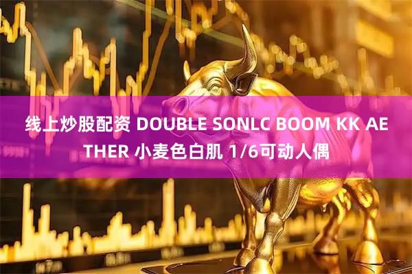 线上炒股配资 DOUBLE SONLC BOOM KK AETHER 小麦色白肌 1/6可动人偶