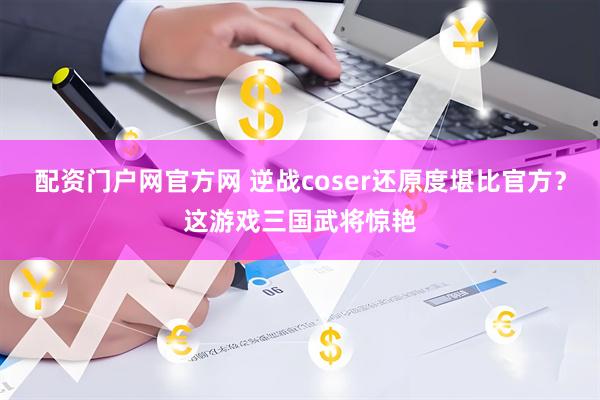配资门户网官方网 逆战coser还原度堪比官方？这游戏三国武将惊艳