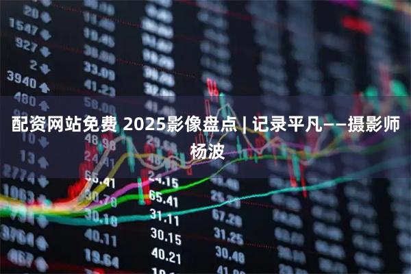 配资网站免费 2025影像盘点 | 记录平凡——摄影师 杨波