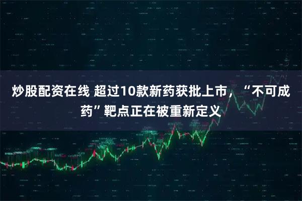 炒股配资在线 超过10款新药获批上市，“不可成药”靶点正在被重新定义