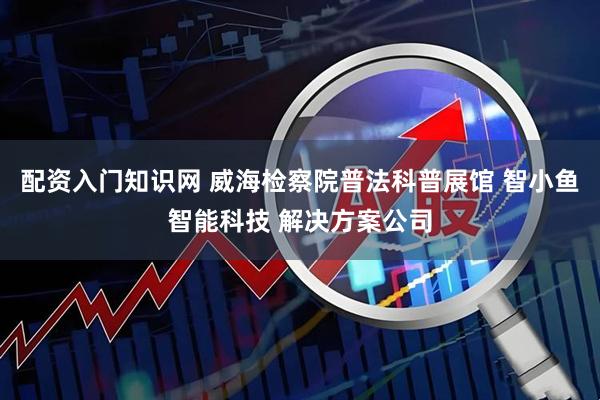 配资入门知识网 威海检察院普法科普展馆 智小鱼智能科技 解决方案公司