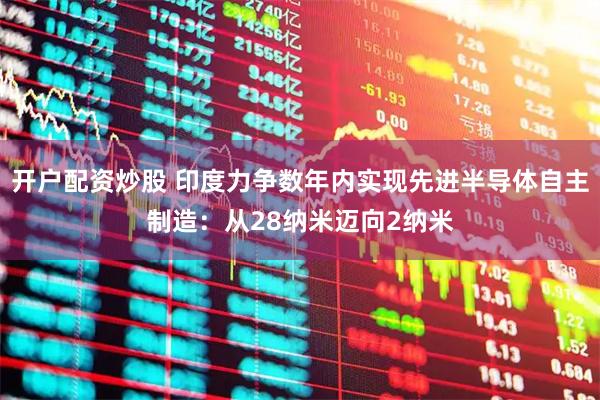 开户配资炒股 印度力争数年内实现先进半导体自主制造：从28纳米迈向2纳米