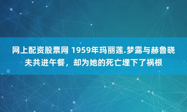 网上配资股票网 1959年玛丽莲.梦露与赫鲁晓夫共进午餐，却为她的死亡埋下了祸根