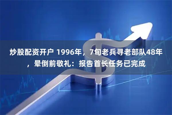 炒股配资开户 1996年，7旬老兵寻老部队48年，晕倒前敬礼：报告首长任务已完成