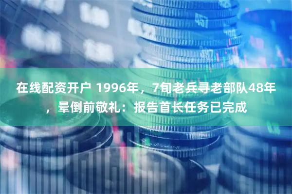 在线配资开户 1996年，7旬老兵寻老部队48年，晕倒前敬礼：报告首长任务已完成