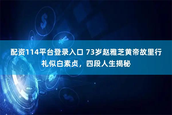 配资114平台登录入口 73岁赵雅芝黄帝故里行礼似白素贞，四段人生揭秘