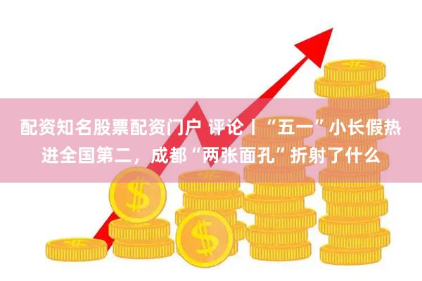 配资知名股票配资门户 评论丨“五一”小长假热进全国第二，成都“两张面孔”折射了什么