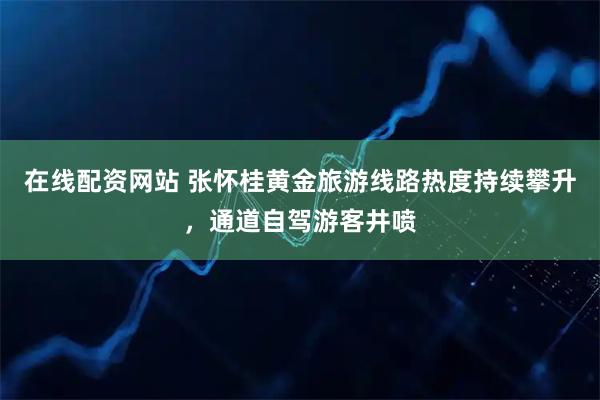 在线配资网站 张怀桂黄金旅游线路热度持续攀升，通道自驾游客井喷