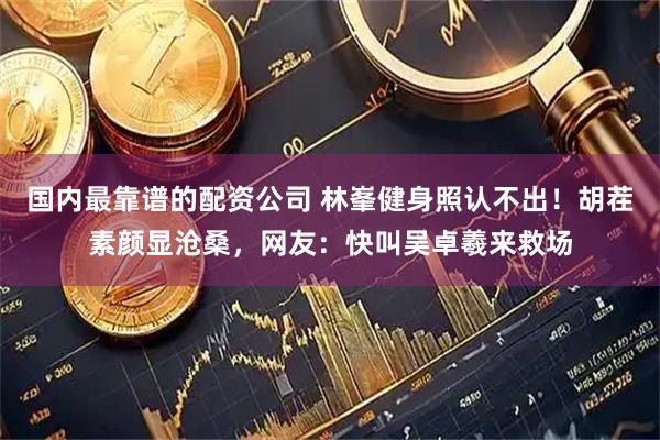 国内最靠谱的配资公司 林峯健身照认不出！胡茬素颜显沧桑，网友：快叫吴卓羲来救场