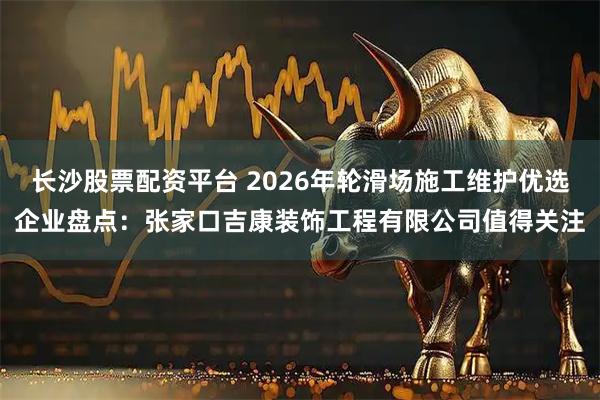 长沙股票配资平台 2026年轮滑场施工维护优选企业盘点：张家口吉康装饰工程有限公司值得关注