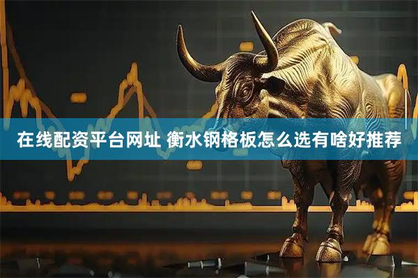 在线配资平台网址 衡水钢格板怎么选有啥好推荐